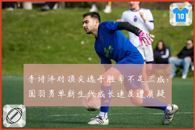 李诗沣对顶尖选手胜率不足三成，国羽男单新生代成长速度遭质疑