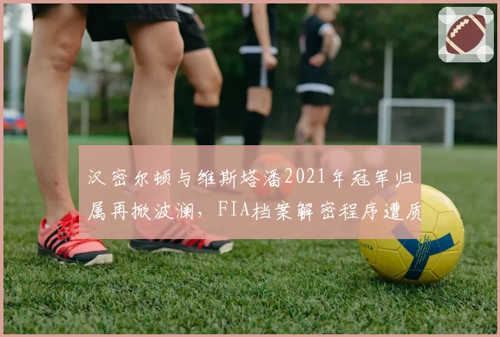 汉密尔顿与维斯塔潘2021年冠军归属再掀波澜,FIA档案解密程序遭质疑双标