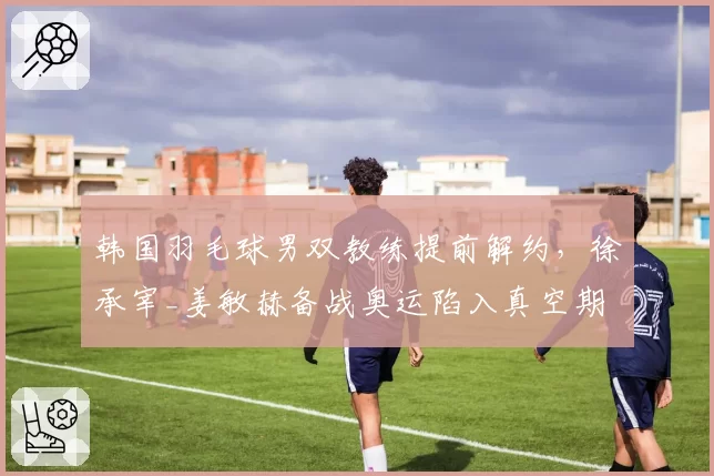 韩国羽毛球男双教练提前解约,徐承宰_姜敏赫备战奥运陷入真空期