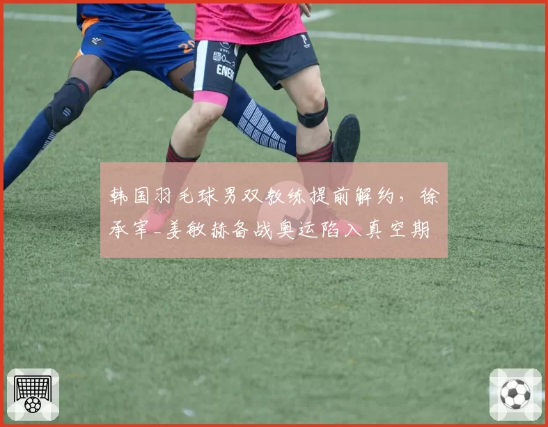 韩国羽毛球男双教练提前解约，徐承宰_姜敏赫备战奥运陷入真空期