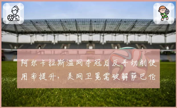 阿尔卡拉斯温网夺冠后反手切削使用率提升,美网卫冕需破解萨巴伦卡重炮
