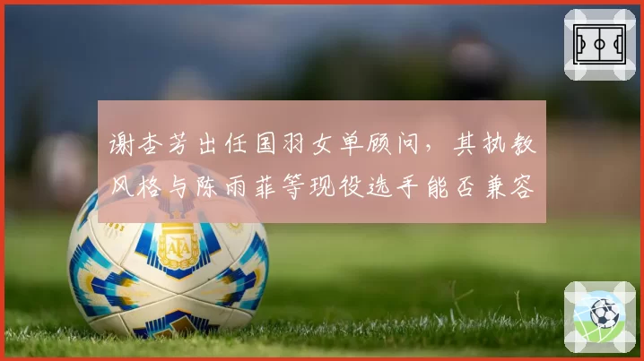 谢杏芳出任国羽女单顾问，其执教风格与陈雨菲等现役选手能否兼容