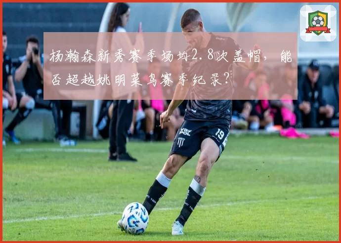 杨瀚森新秀赛季场均2.8次盖帽，能否超越姚明菜鸟赛季纪录？