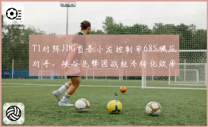 T1对阵JDG首条小龙控制率68%碾压对手，峡谷先锋团战经济转化效率高20%