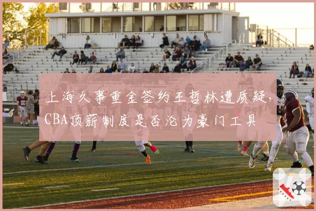 上海久事重金签约王哲林遭质疑，CBA顶薪制度是否沦为豪门工具