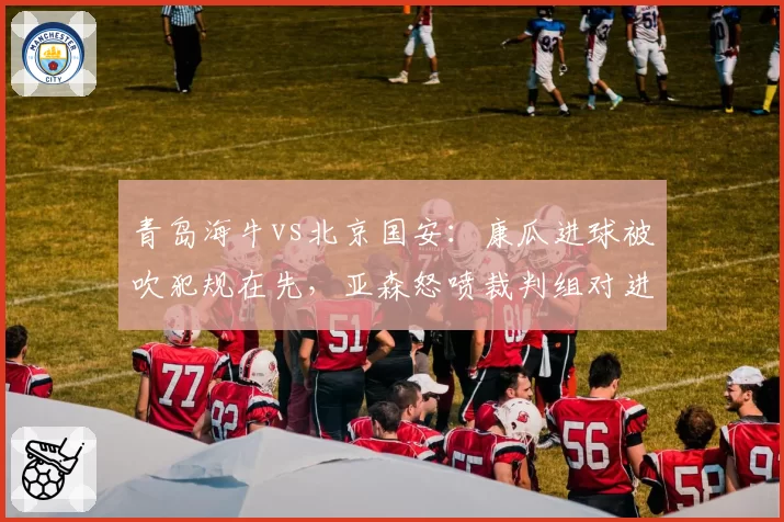青岛海牛vs北京国安:康瓜进球被吹犯规在先,亚森怒喷裁判组对进攻有利原则理解有误