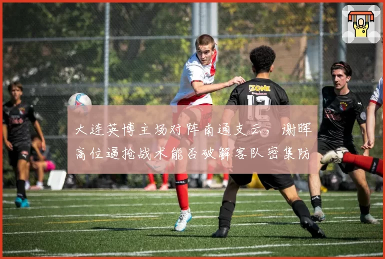 大连英博主场对阵南通支云,谢晖高位逼抢战术能否破解客队密集防守