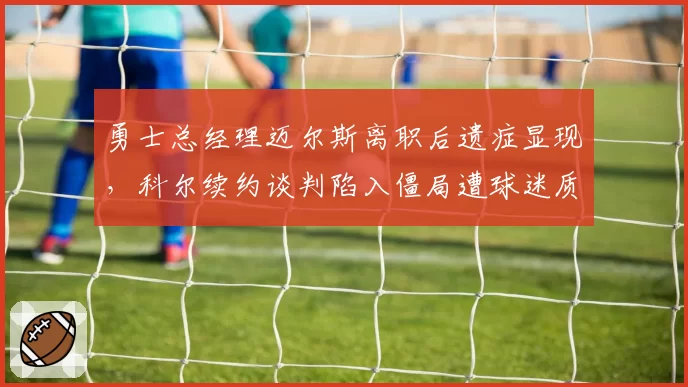 勇士总经理迈尔斯离职后遗症显现,科尔续约谈判陷入僵局遭球迷质疑