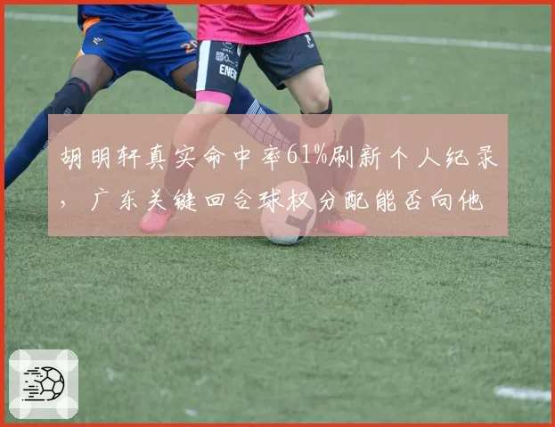 胡明轩真实命中率61%刷新个人纪录，广东关键回合球权分配能否向他倾斜？