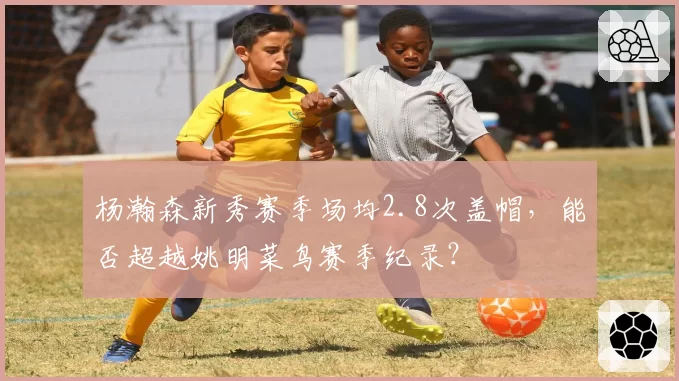杨瀚森新秀赛季场均2.8次盖帽,能否超越姚明菜鸟赛季纪录?