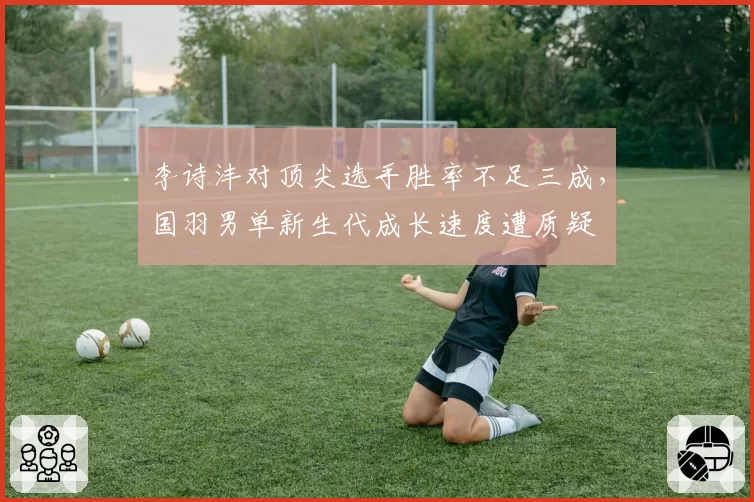 李诗沣对顶尖选手胜率不足三成，国羽男单新生代成长速度遭质疑