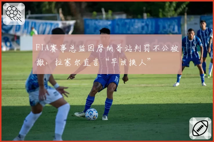 FIA赛事总监因摩纳哥站判罚不公被撤，拉塞尔直言“早该换人”