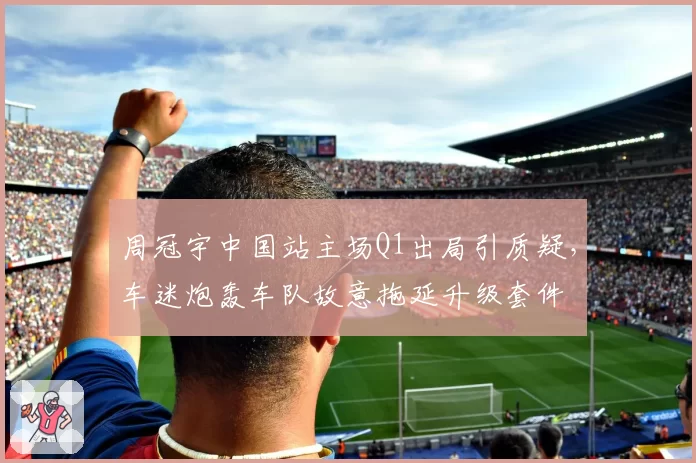 周冠宇中国站主场Q1出局引质疑,车迷炮轰车队故意拖延升级套件