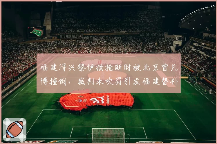 福建浔兴黎伊扬抢断时被北京曾凡博撞倒，裁判未吹罚引发福建替补席集体抗议