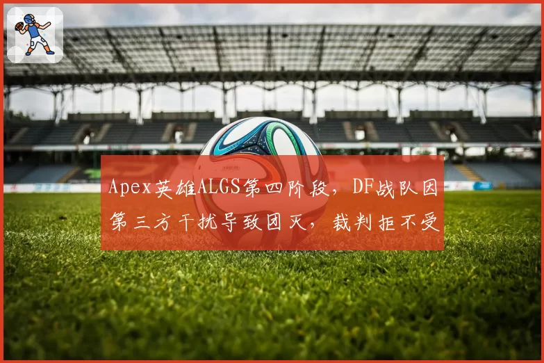 Apex英雄ALGS第四阶段，DF战队因第三方干扰导致团灭，裁判拒不受理