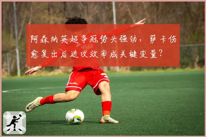 阿森纳英超争冠势头强劲,萨卡伤愈复出后进攻效率成关键变量?