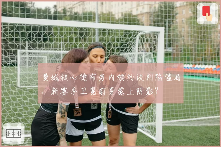 曼城核心德布劳内续约谈判陷僵局,新赛季卫冕前景蒙上阴影?