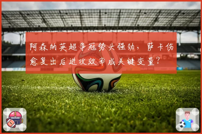 阿森纳英超争冠势头强劲，萨卡伤愈复出后进攻效率成关键变量？