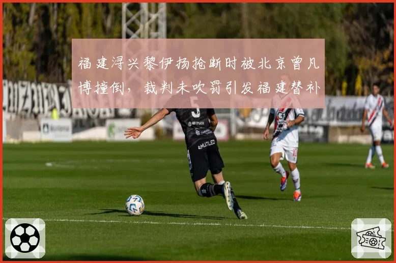 福建浔兴黎伊扬抢断时被北京曾凡博撞倒，裁判未吹罚引发福建替补席集体抗议
