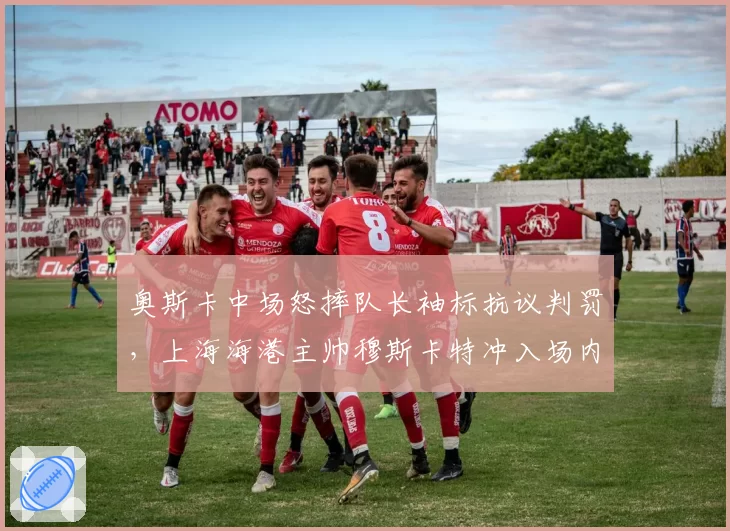 奥斯卡中场怒摔队长袖标抗议判罚，上海海港主帅穆斯卡特冲入场内找裁判理论