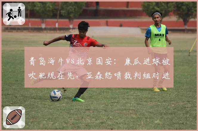 青岛海牛vs北京国安:康瓜进球被吹犯规在先,亚森怒喷裁判组对进攻有利原则理解有误