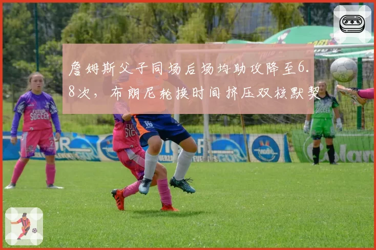 詹姆斯父子同场后场均助攻降至6.8次，布朗尼轮换时间挤压双核默契？