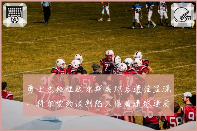 勇士总经理迈尔斯离职后遗症显现，科尔续约谈判陷入僵局遭球迷质疑