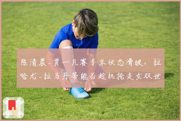 陈清晨_贾一凡赛季末状态滑坡，拉哈尤_拉马丹蒂能否趁机抢走女双世界第一？