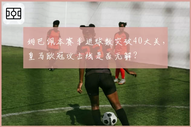 姆巴佩本赛季进球数突破40大关，皇马欧冠攻击线是否无解？