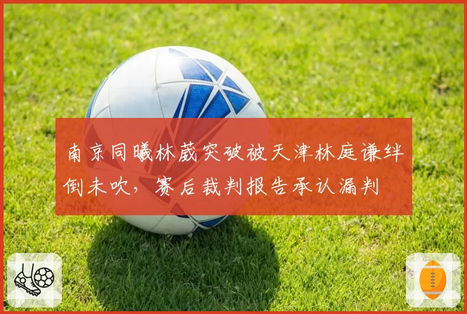 南京同曦林葳突破被天津林庭谦绊倒未吹,赛后裁判报告承认漏判