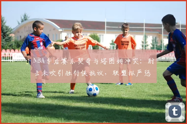 NBA季后赛东契奇与塔图姆冲突：肘击未吹引独行侠抗议，联盟拟严惩假摔