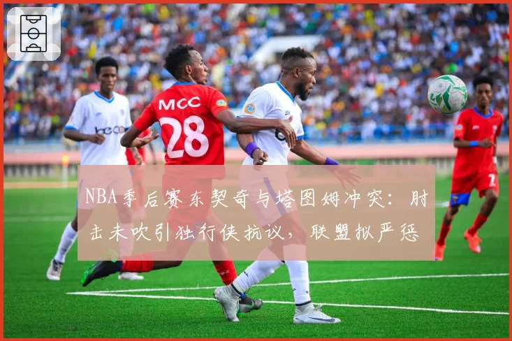 NBA季后赛东契奇与塔图姆冲突：肘击未吹引独行侠抗议，联盟拟严惩假摔