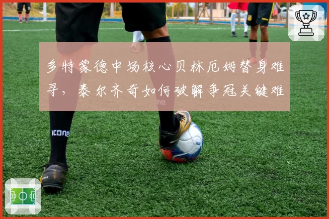 多特蒙德中场核心贝林厄姆替身难寻,泰尔齐奇如何破解争冠关键难题?