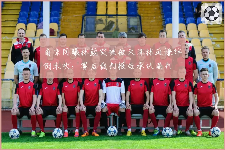南京同曦林葳突破被天津林庭谦绊倒未吹,赛后裁判报告承认漏判