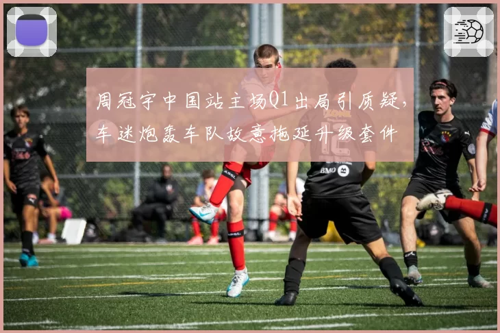 周冠宇中国站主场Q1出局引质疑，车迷炮轰车队故意拖延升级套件