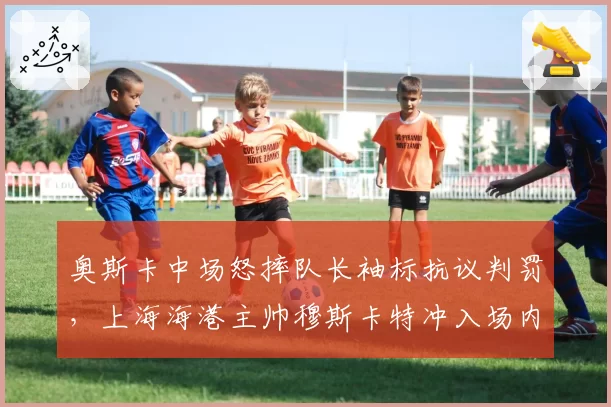 奥斯卡中场怒摔队长袖标抗议判罚,上海海港主帅穆斯卡特冲入场内找裁判理论