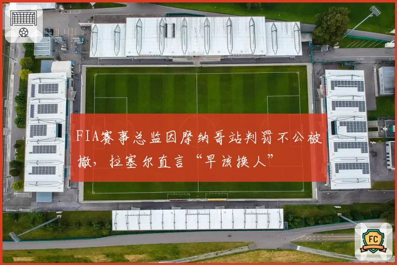 FIA赛事总监因摩纳哥站判罚不公被撤,拉塞尔直言“早该换人”