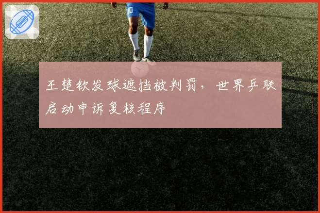 王楚钦发球遮挡被判罚,世界乒联启动申诉复核程序