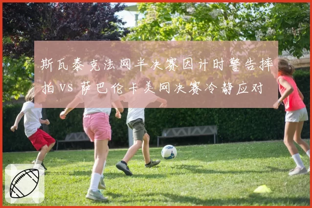 斯瓦泰克法网半决赛因计时警告摔拍 vs 萨巴伦卡美网决赛冷静应对,情绪管理对比鲜明